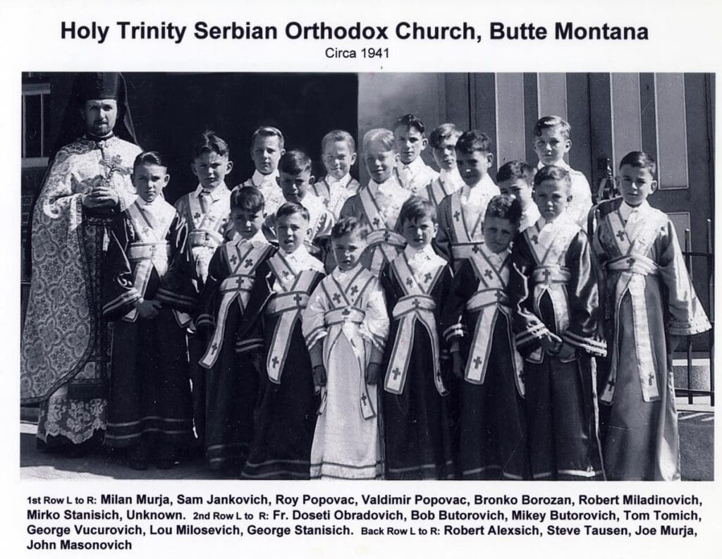 Holy Trinity Serbian Orthodox Church - Butte, Montana Circa 1941. lst Row L to R:Milan Murja, Sam Jankovich, Roy Popovac, Valdimir Popovac, Bronko Borozan, Robert Miadinovich, Mirko Stanisich, (Unknown) 2nd Row: Fr. Doseti Obradovich, Bob Butorovich, Mikey Butorvich, Tom Tomich, George Vucurovich, Lou, Milosevich, Georeg Stanisich, Back Row: Robert Alexsich, Steve Tausen, Joe Murja, John Masonovich